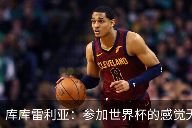 库库雷利亚：参加世界杯的感觉无与伦比，在决赛进球犹如梦想成真