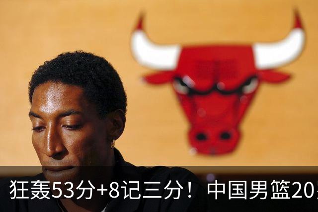狂轰53分+8记三分！中国男篮20岁2米前锋崛起：崔永熙替身大闪耀